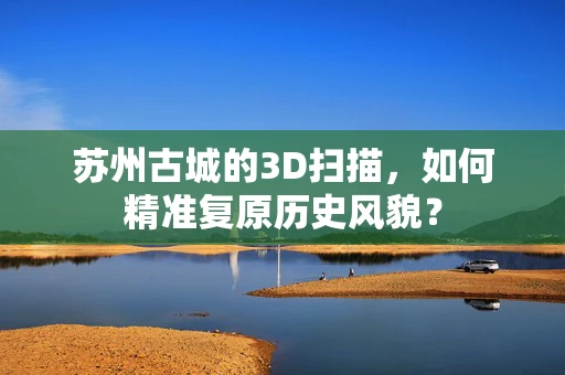 苏州古城的3D扫描，如何精准复原历史风貌？