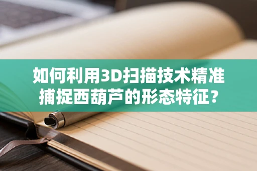 如何利用3D扫描技术精准捕捉西葫芦的形态特征？