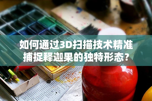 如何通过3D扫描技术精准捕捉释迦果的独特形态？