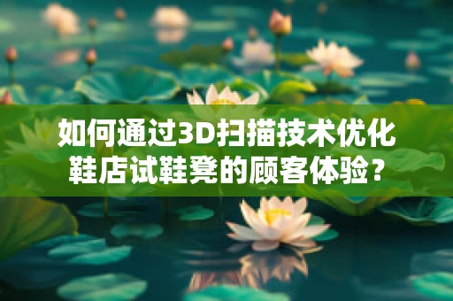 如何通过3D扫描技术优化鞋店试鞋凳的顾客体验？