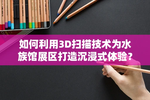 如何利用3D扫描技术为水族馆展区打造沉浸式体验？