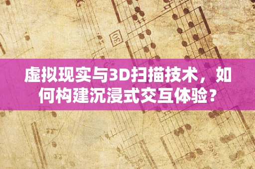 虚拟现实与3D扫描技术，如何构建沉浸式交互体验？