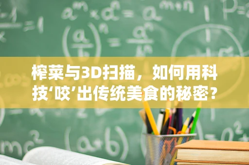 榨菜与3D扫描，如何用科技‘咬’出传统美食的秘密？