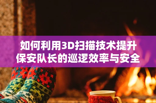 如何利用3D扫描技术提升保安队长的巡逻效率与安全管理？
