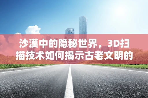 沙漠中的隐秘世界，3D扫描技术如何揭示古老文明的秘密？