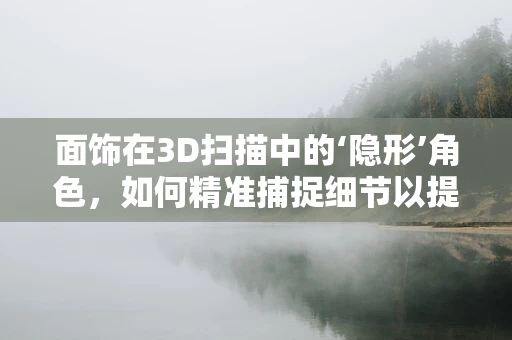面饰在3D扫描中的‘隐形’角色，如何精准捕捉细节以提升模型的真实感？