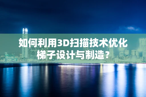 如何利用3D扫描技术优化梯子设计与制造？