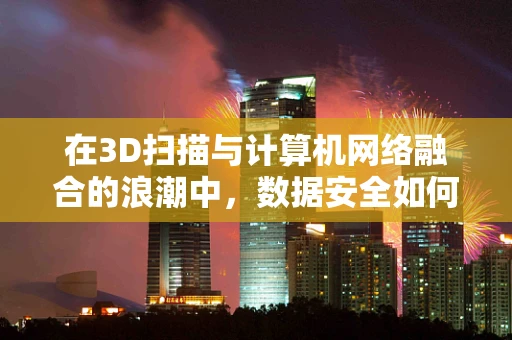 在3D扫描与计算机网络融合的浪潮中，数据安全如何筑起坚实的防线？