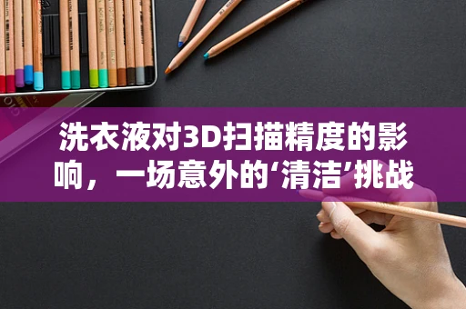 洗衣液对3D扫描精度的影响，一场意外的‘清洁’挑战