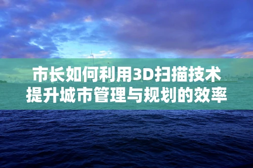 市长如何利用3D扫描技术提升城市管理与规划的效率？