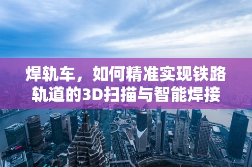 焊轨车，如何精准实现铁路轨道的3D扫描与智能焊接？