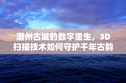 潮州古城的数字重生，3D扫描技术如何守护千年古韵？