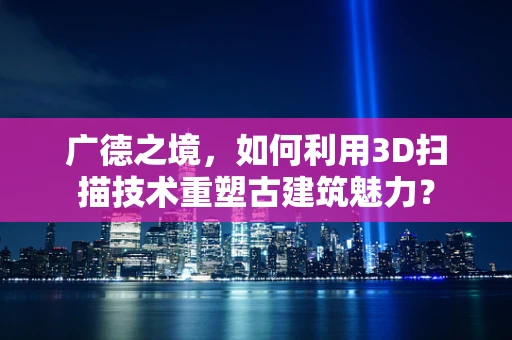 广德之境，如何利用3D扫描技术重塑古建筑魅力？