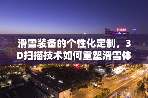 滑雪装备的个性化定制，3D扫描技术如何重塑滑雪体验？