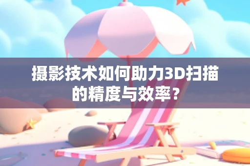 摄影技术如何助力3D扫描的精度与效率？