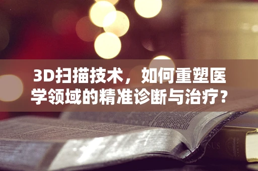 3D扫描技术，如何重塑医学领域的精准诊断与治疗？