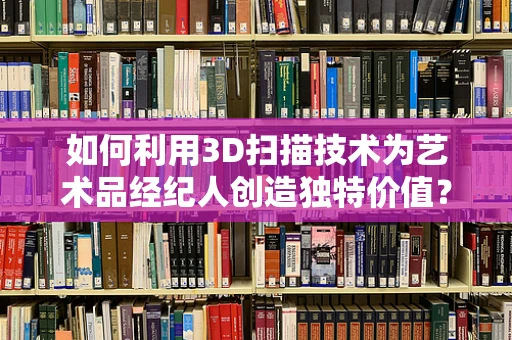 如何利用3D扫描技术为艺术品经纪人创造独特价值？