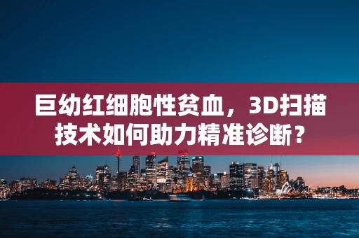巨幼红细胞性贫血，3D扫描技术如何助力精准诊断？