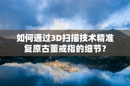如何通过3D扫描技术精准复原古董戒指的细节？
