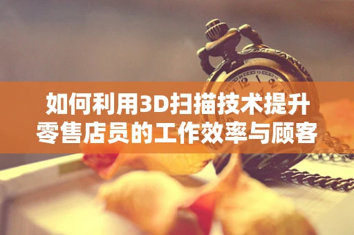 如何利用3D扫描技术提升零售店员的工作效率与顾客体验？