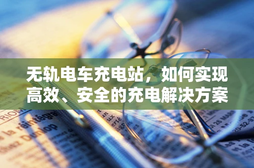 无轨电车充电站，如何实现高效、安全的充电解决方案？
