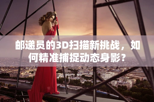 邮递员的3D扫描新挑战，如何精准捕捉动态身影？