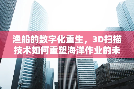 渔船的数字化重生，3D扫描技术如何重塑海洋作业的未来？