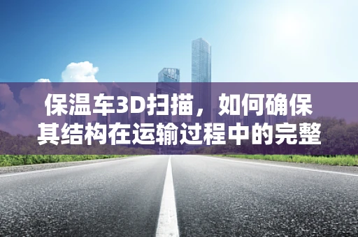 保温车3D扫描，如何确保其结构在运输过程中的完整性？