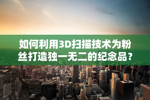 如何利用3D扫描技术为粉丝打造独一无二的纪念品？