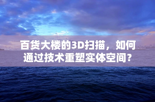百货大楼的3D扫描，如何通过技术重塑实体空间？