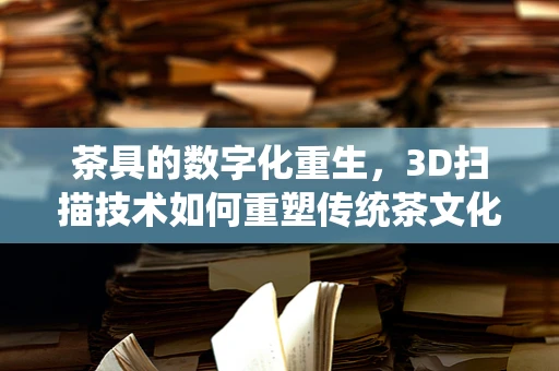 茶具的数字化重生，3D扫描技术如何重塑传统茶文化？