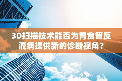 3D扫描技术能否为胃食管反流病提供新的诊断视角？