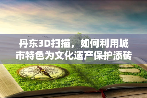 丹东3D扫描，如何利用城市特色为文化遗产保护添砖加瓦？