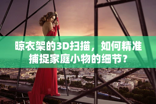 晾衣架的3D扫描，如何精准捕捉家庭小物的细节？