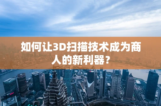 如何让3D扫描技术成为商人的新利器？