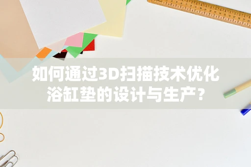 如何通过3D扫描技术优化浴缸垫的设计与生产？