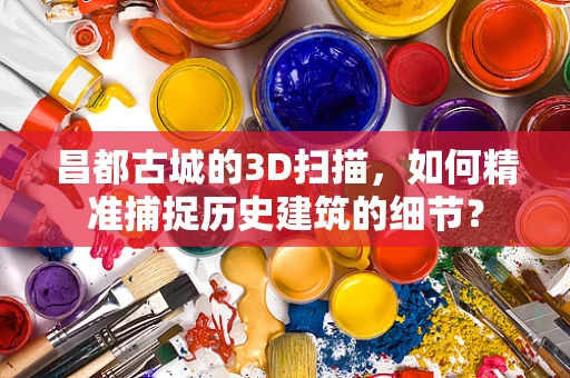 昌都古城的3D扫描，如何精准捕捉历史建筑的细节？