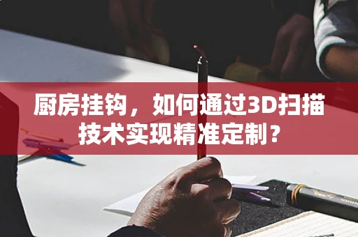 厨房挂钩，如何通过3D扫描技术实现精准定制？