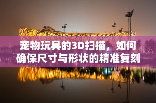 宠物玩具的3D扫描，如何确保尺寸与形状的精准复刻？