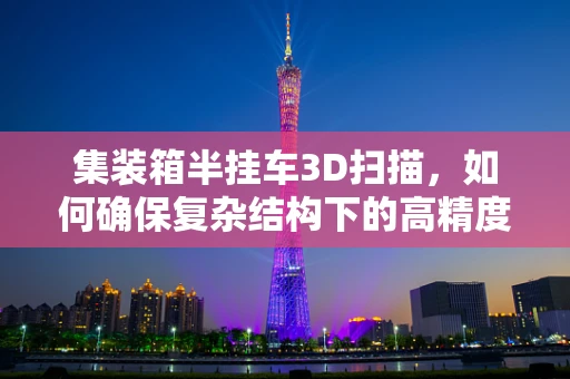 集装箱半挂车3D扫描，如何确保复杂结构下的高精度测量？