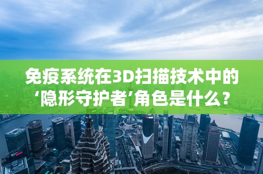 免疫系统在3D扫描技术中的‘隐形守护者’角色是什么？