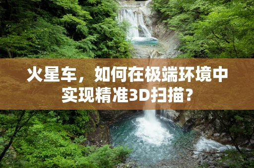 火星车，如何在极端环境中实现精准3D扫描？