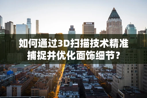 如何通过3D扫描技术精准捕捉并优化面饰细节？