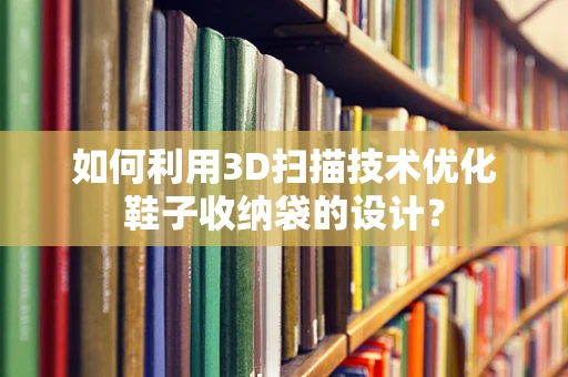 如何利用3D扫描技术优化鞋子收纳袋的设计？