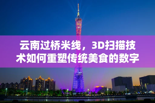 云南过桥米线，3D扫描技术如何重塑传统美食的数字化传承？