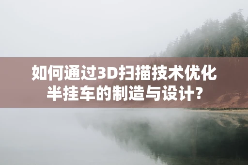 如何通过3D扫描技术优化半挂车的制造与设计？