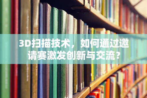 3D扫描技术，如何通过邀请赛激发创新与交流？