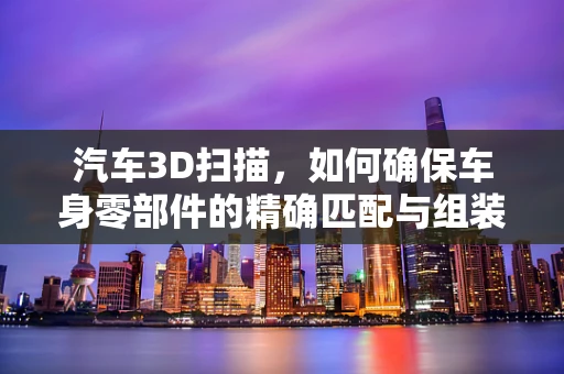 汽车3D扫描，如何确保车身零部件的精确匹配与组装？