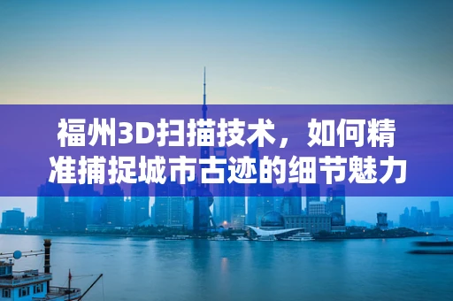 福州3D扫描技术，如何精准捕捉城市古迹的细节魅力？