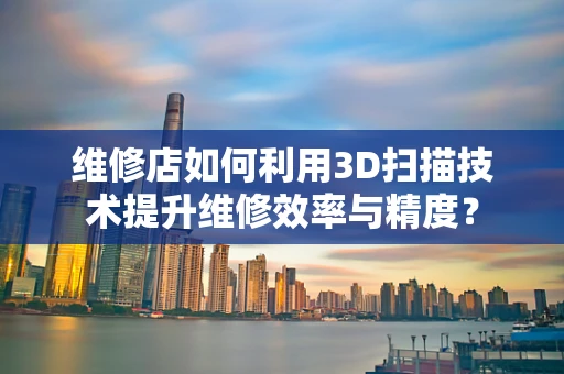 维修店如何利用3D扫描技术提升维修效率与精度？